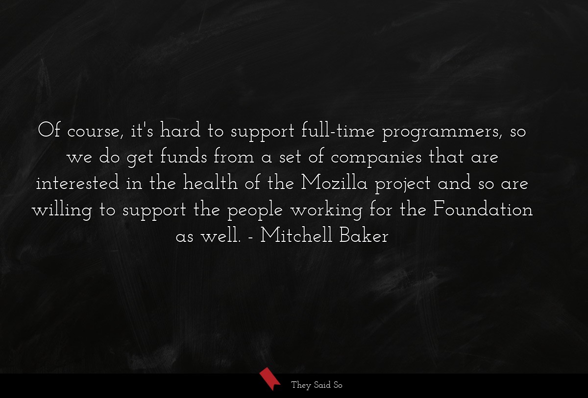 Of course, it's hard to support full-time programmers, so we do get funds from a set of companies that are interested in the health of the Mozilla project and so are willing to support the people working for the Foundation as well.