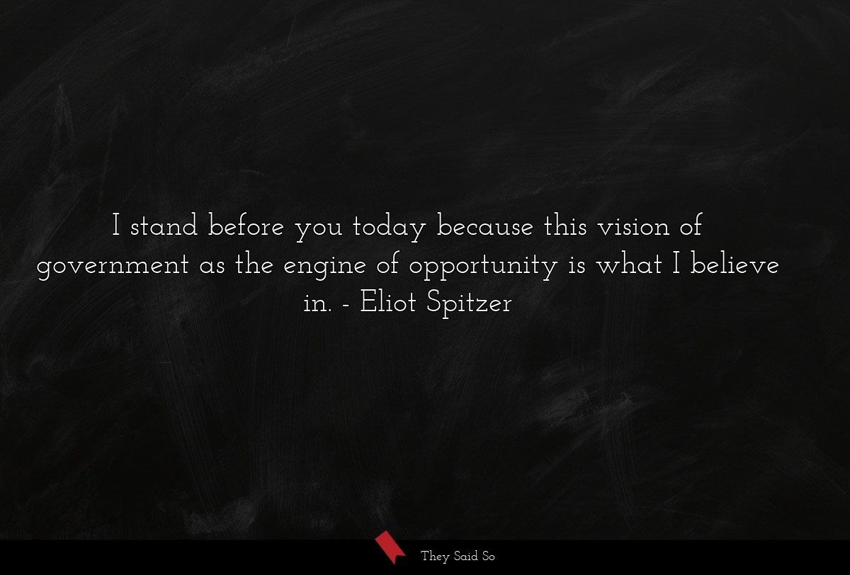 I stand before you today because this vision of government as the engine of opportunity is what I believe in.