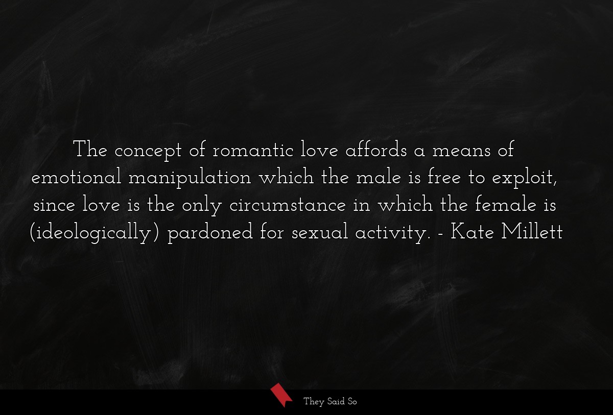 The concept of romantic love affords a means of emotional manipulation which the male is free to exploit, since love is the only circumstance in which the female is (ideologically) pardoned for sexual activity.