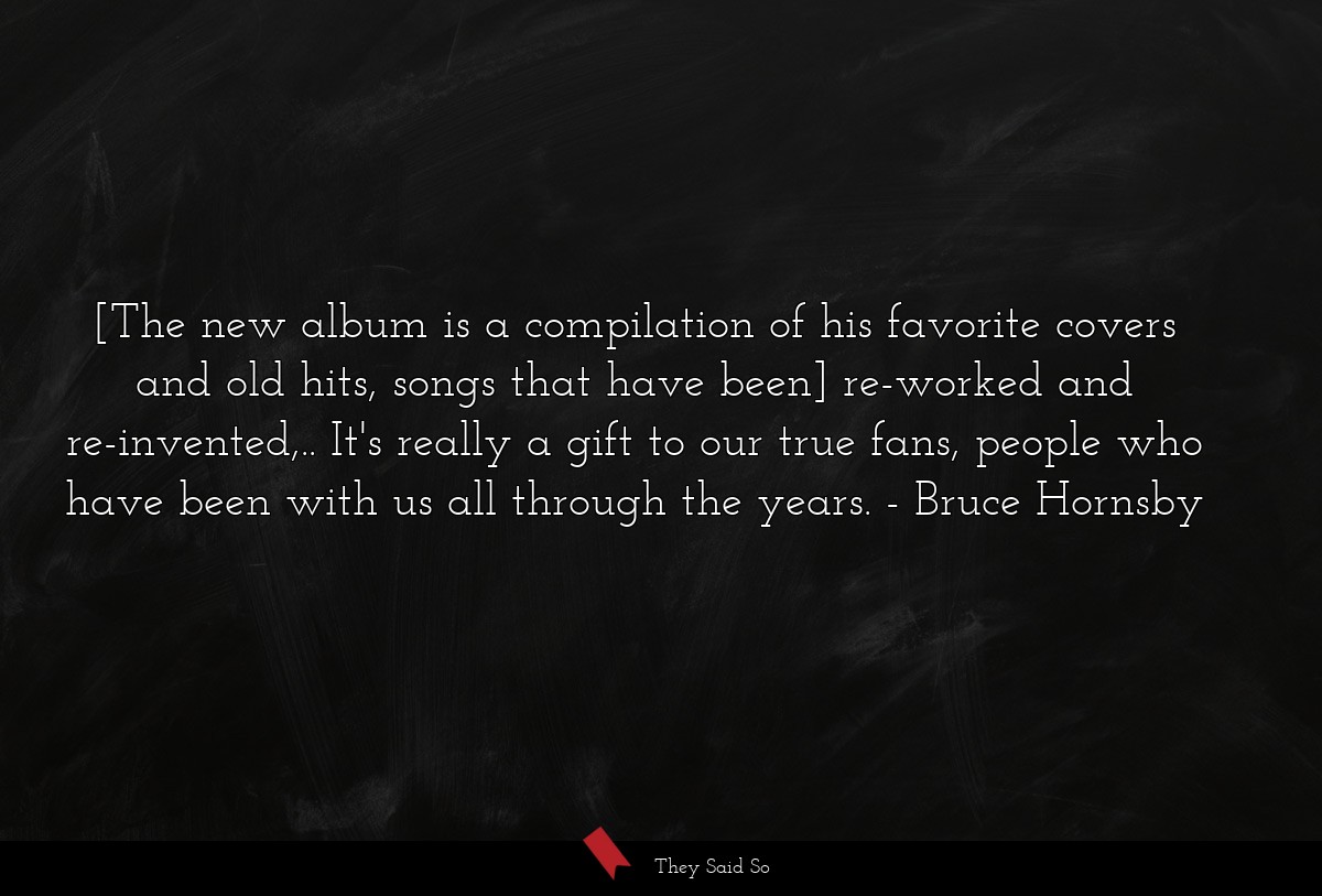 [The new album is a compilation of his favorite covers and old hits, songs that have been] re-worked and re-invented,.. It's really a gift to our true fans, people who have been with us all through the years.