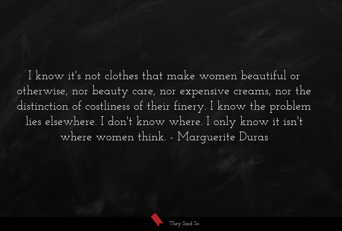 I know it's not clothes that make women beautiful or otherwise, nor beauty care, nor expensive creams, nor the distinction of costliness of their finery. I know the problem lies elsewhere. I don't know where. I only know it isn't where women think.