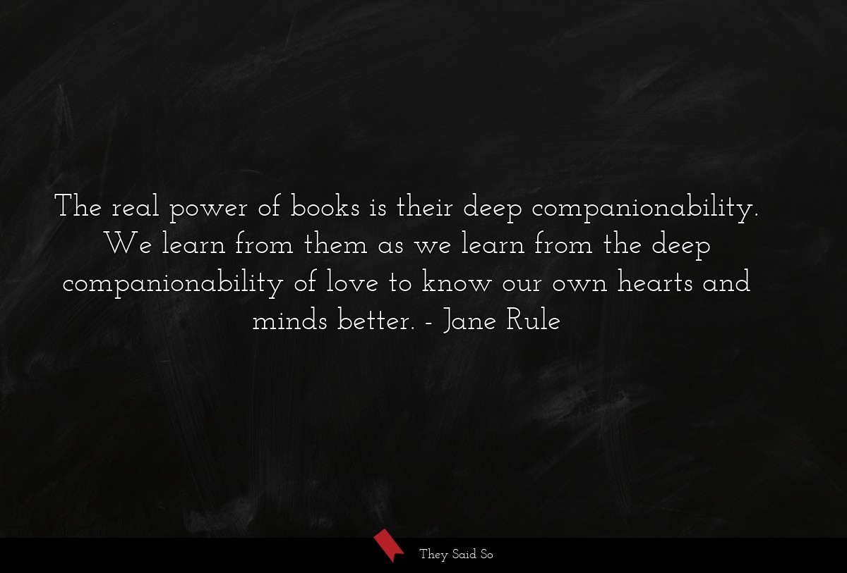 The real power of books is their deep companionability. We learn from them as we learn from the deep companionability of love to know our own hearts and minds better.