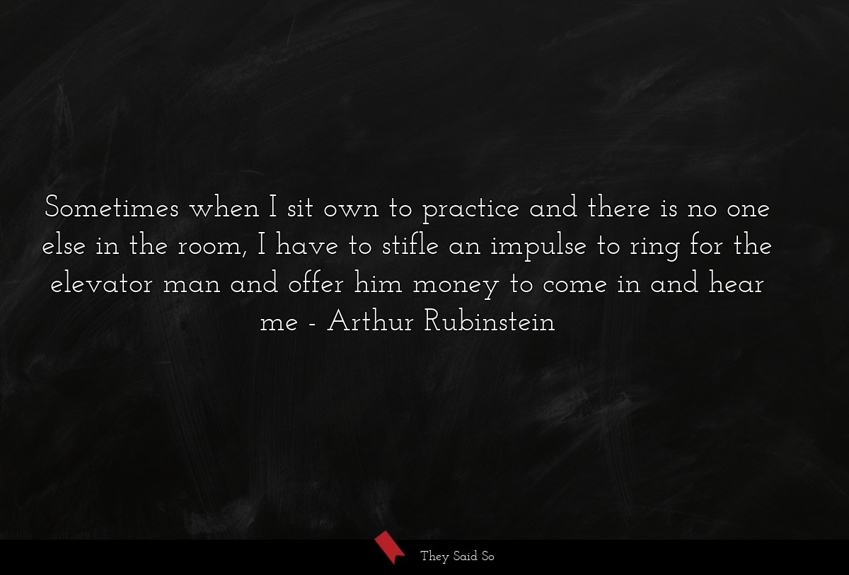Sometimes when I sit own to practice and there is no one else in the room, I have to stifle an impulse to ring for the elevator man and offer him money to come in and hear me
