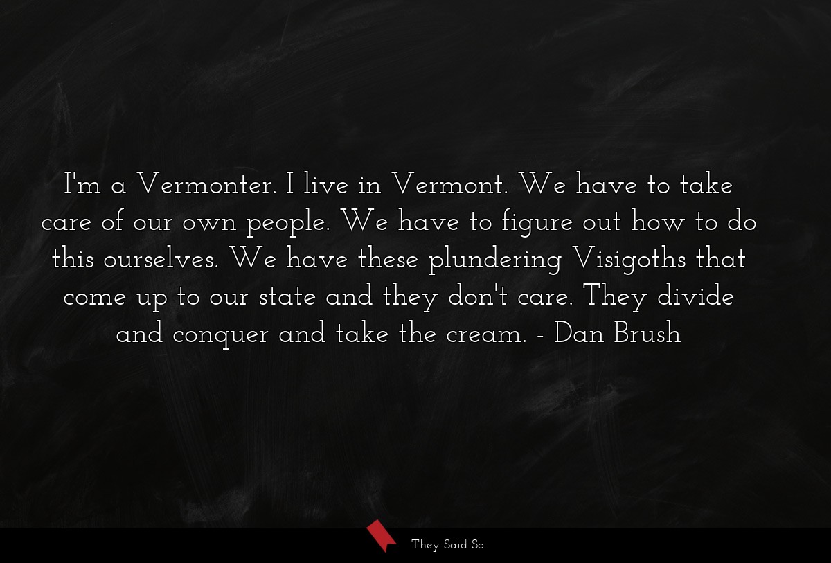 I'm a Vermonter. I live in Vermont. We have to take care of our own people. We have to figure out how to do this ourselves. We have these plundering Visigoths that come up to our state and they don't care. They divide and conquer and take the cream.