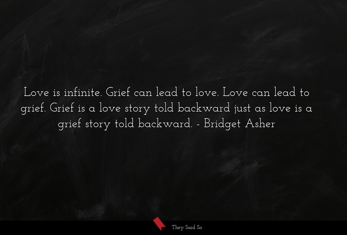 Love is infinite. Grief can lead to love. Love can lead to grief. Grief is a love story told backward just as love is a grief story told backward.