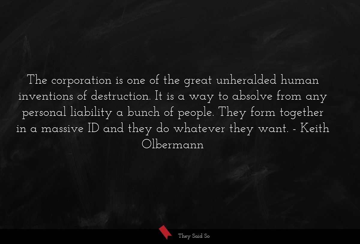 The corporation is one of the great unheralded human inventions of destruction. It is a way to absolve from any personal liability a bunch of people. They form together in a massive ID and they do whatever they want.