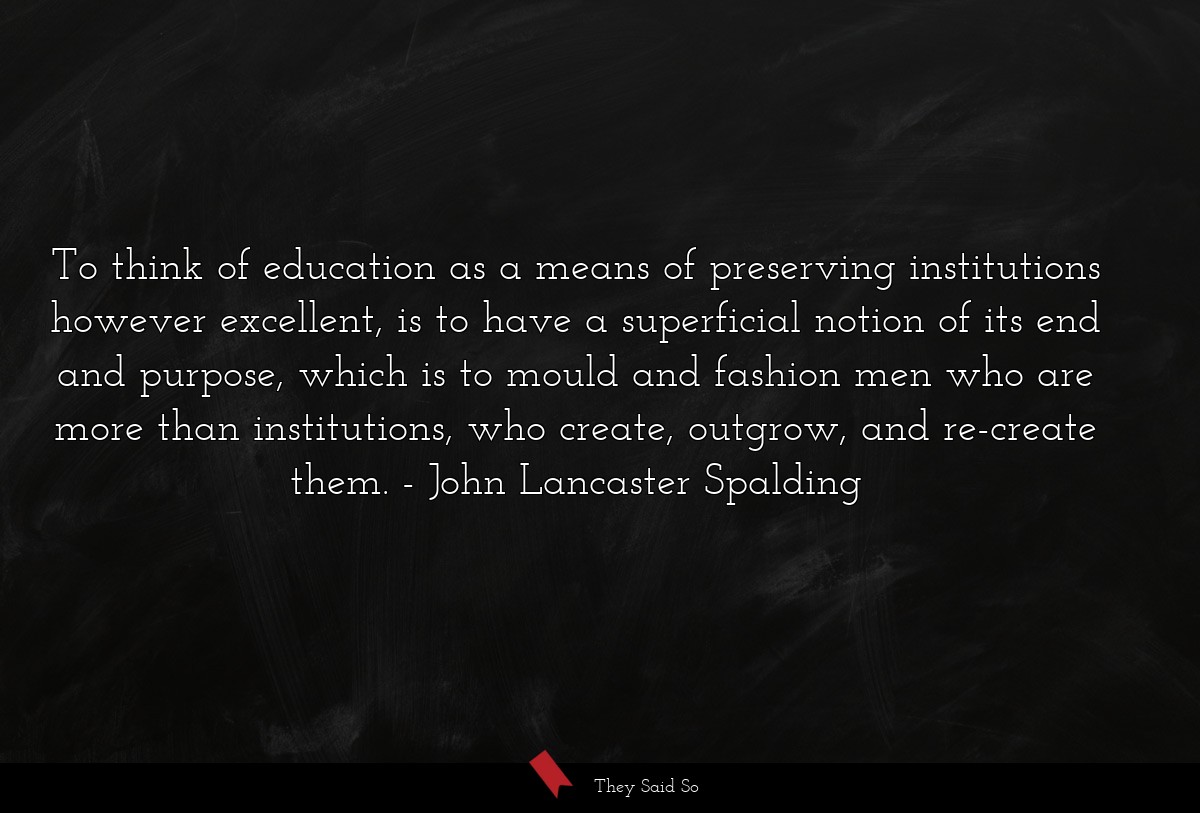 To think of education as a means of preserving institutions however excellent, is to have a superficial notion of its end and purpose, which is to mould and fashion men who are more than institutions, who create, outgrow, and re-create them.