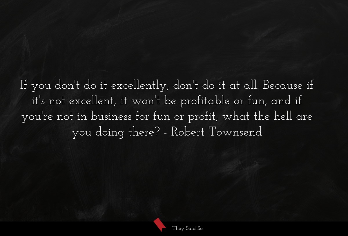 If you don't do it excellently, don't do it at all. Because if it's not excellent, it won't be profitable or fun, and if you're not in business for fun or profit, what the hell are you doing there?