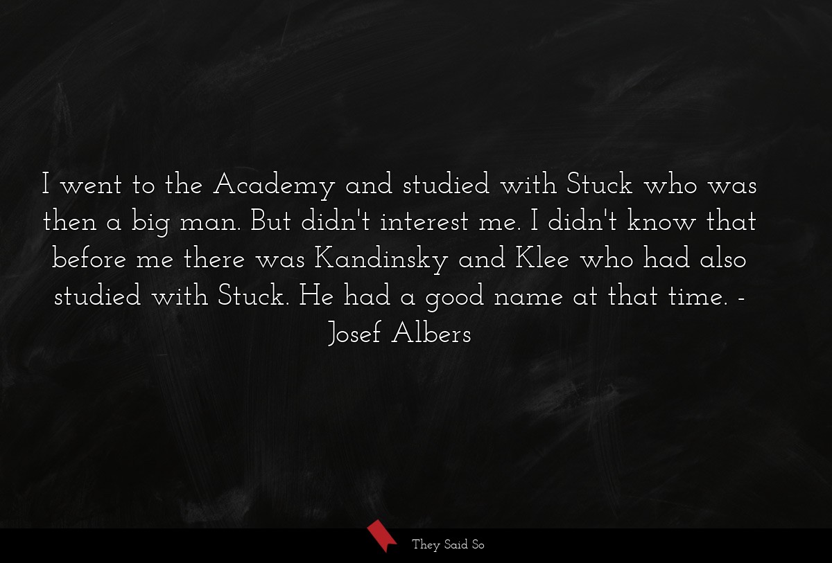 I went to the Academy and studied with Stuck who was then a big man. But didn't interest me. I didn't know that before me there was Kandinsky and Klee who had also studied with Stuck. He had a good name at that time.