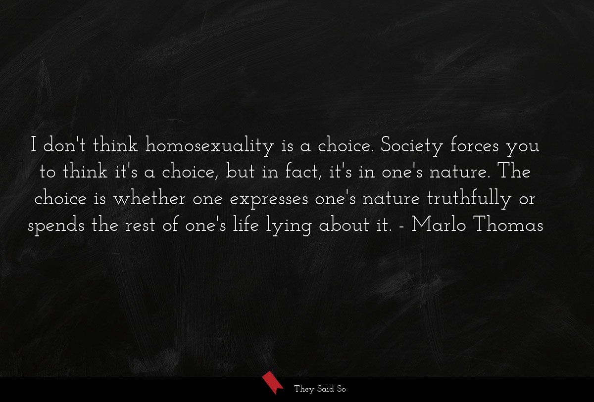 I don't think homosexuality is a choice. Society forces you to think it's a choice, but in fact, it's in one's nature. The choice is whether one expresses one's nature truthfully or spends the rest of one's life lying about it.