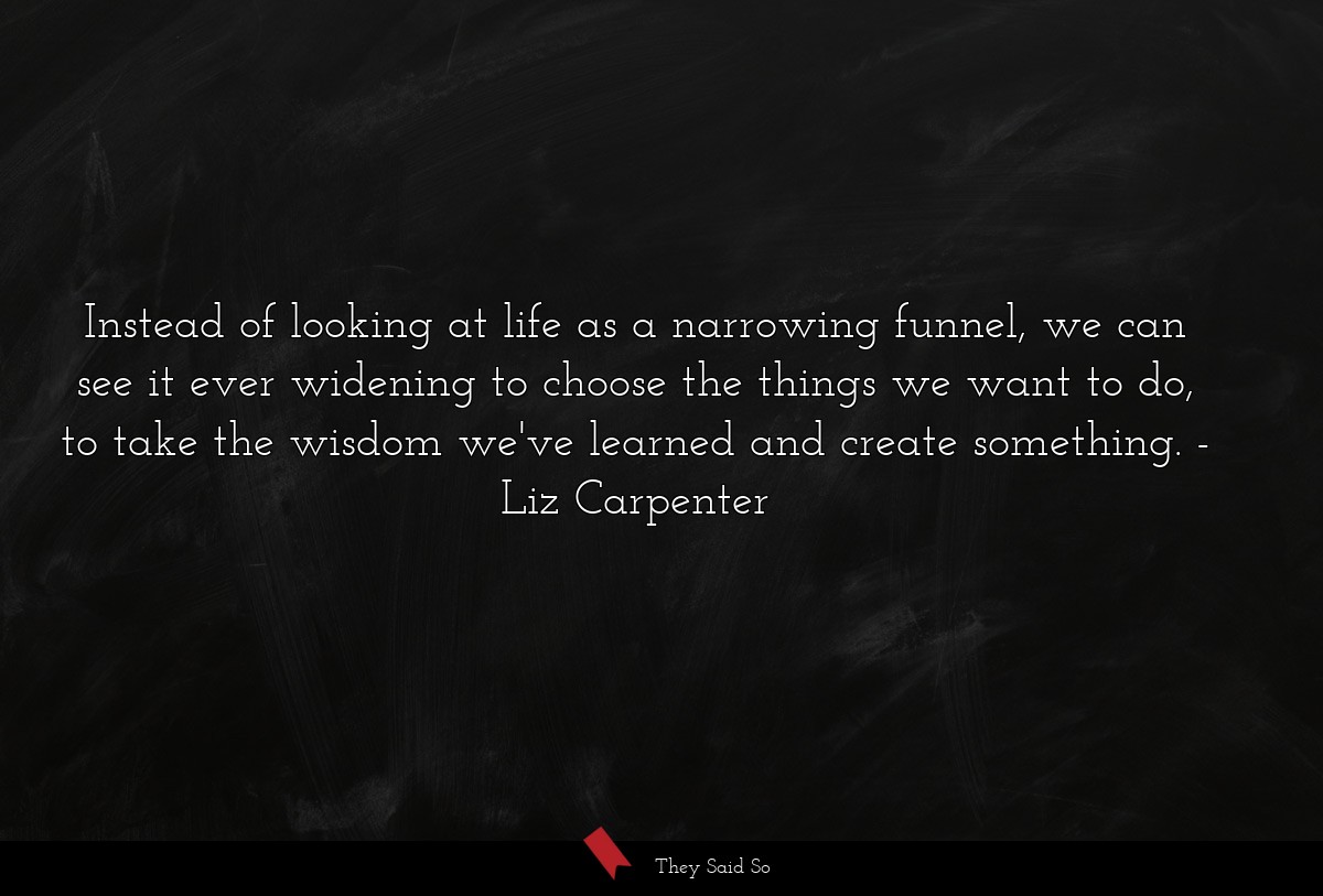 Instead of looking at life as a narrowing funnel, we can see it ever widening to choose the things we want to do, to take the wisdom we've learned and create something.