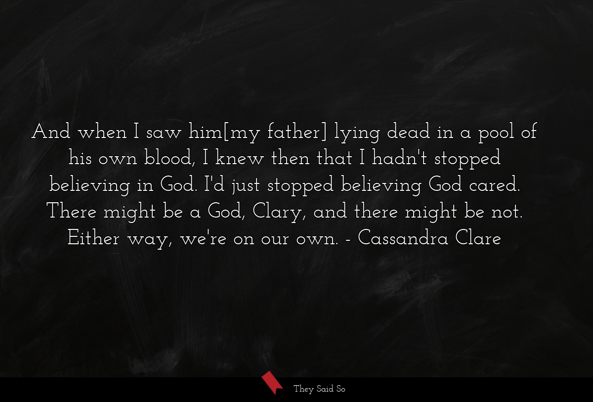 And when I saw him[my father] lying dead in a pool of his own blood, I knew then that I hadn't stopped believing in God. I'd just stopped believing God cared. There might be a God, Clary, and there might be not. Either way, we're on our own.