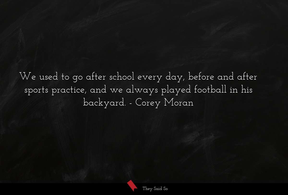 We used to go after school every day, before and after sports practice, and we always played football in his backyard.