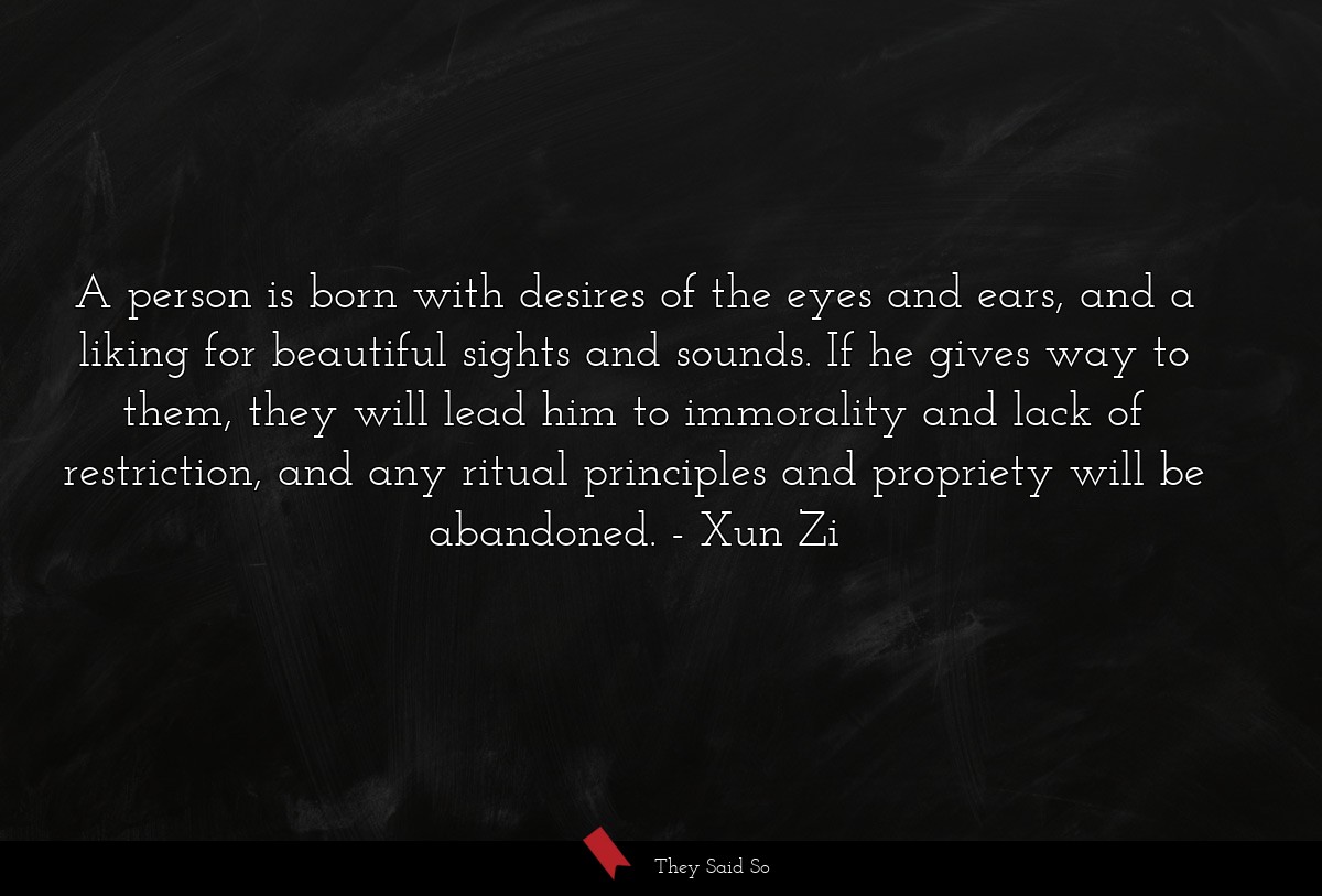 A person is born with desires of the eyes and ears, and a liking for beautiful sights and sounds. If he gives way to them, they will lead him to immorality and lack of restriction, and any ritual principles and propriety will be abandoned.