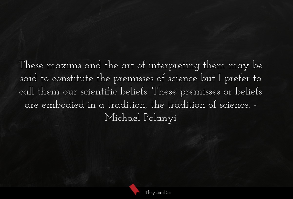These maxims and the art of interpreting them may be said to constitute the premisses of science but I prefer to call them our scientific beliefs. These premisses or beliefs are embodied in a tradition, the tradition of science.