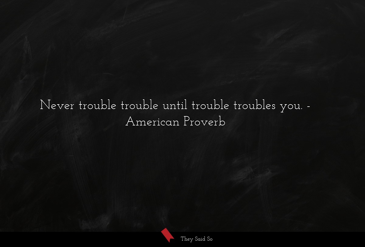 Never trouble trouble until trouble troubles you.