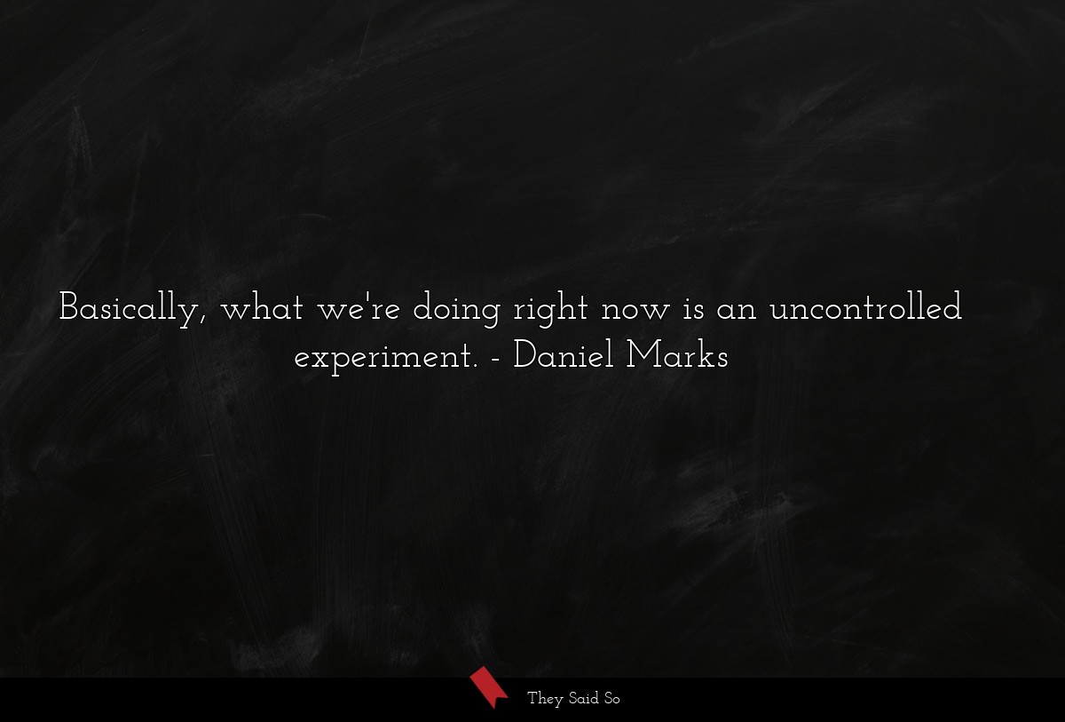 Basically, what we're doing right now is an uncontrolled experiment.