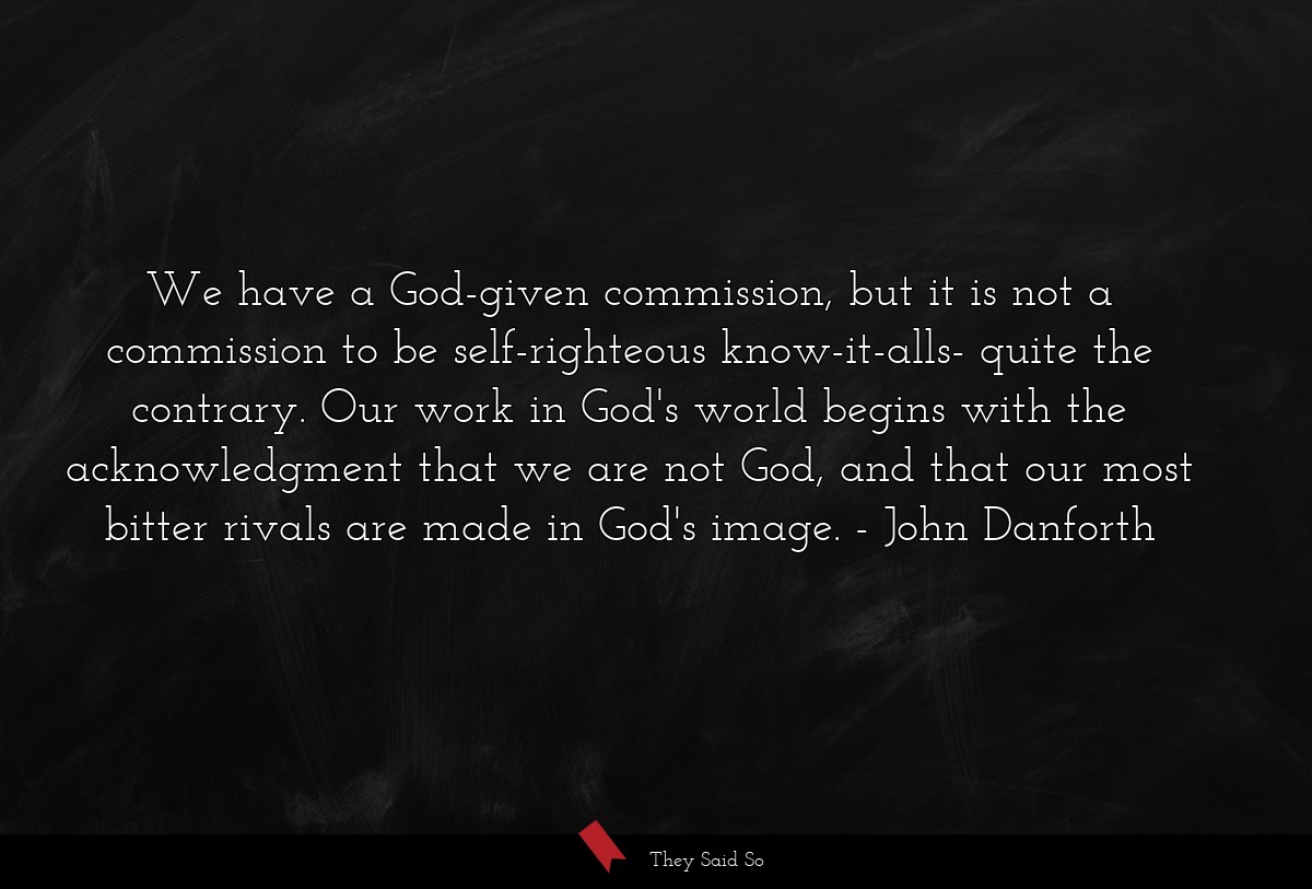 We have a God-given commission, but it is not a commission to be self-righteous know-it-alls- quite the contrary. Our work in God's world begins with the acknowledgment that we are not God, and that our most bitter rivals are made in God's image.