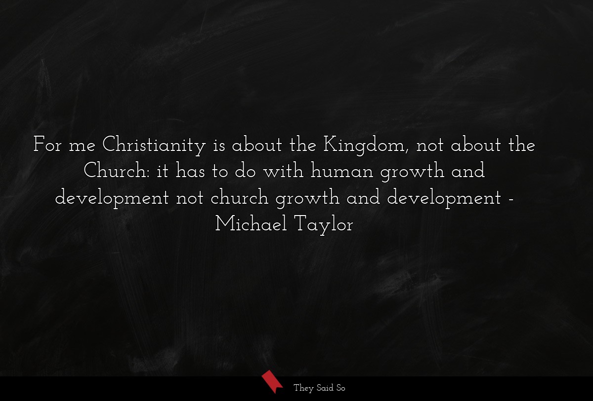 For me Christianity is about the Kingdom, not about the Church: it has to do with human growth and development not church growth and development
