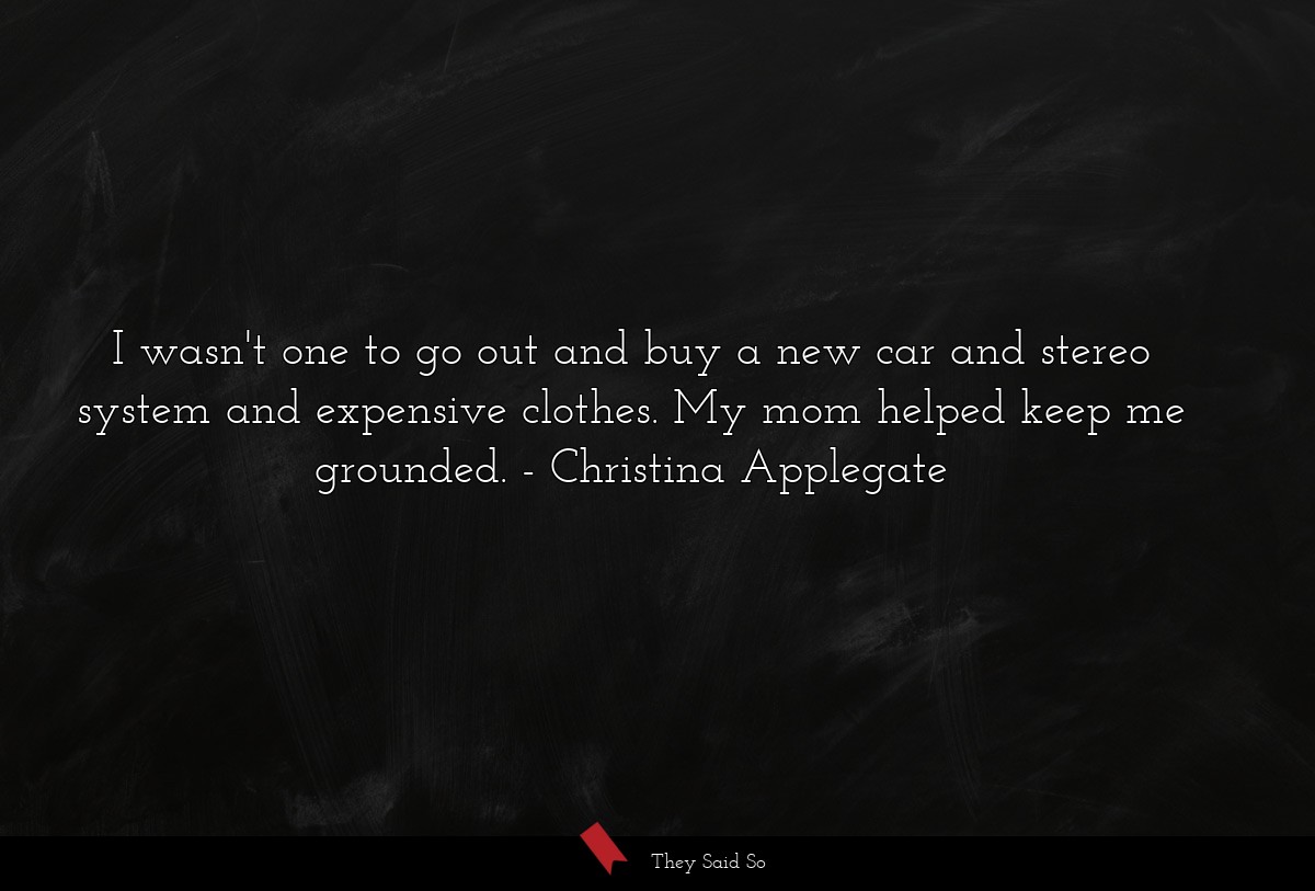 I wasn't one to go out and buy a new car and stereo system and expensive clothes. My mom helped keep me grounded.