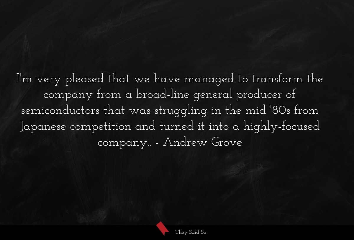 I'm very pleased that we have managed to transform the company from a broad-line general producer of semiconductors that was struggling in the mid '80s from Japanese competition and turned it into a highly-focused company..