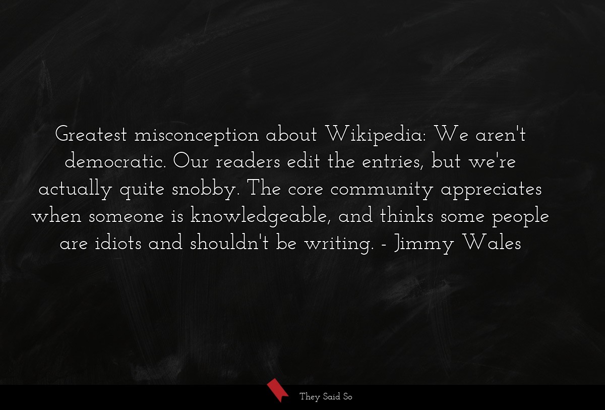 Greatest misconception about Wikipedia: We aren't democratic. Our readers edit the entries, but we're actually quite snobby. The core community appreciates when someone is knowledgeable, and thinks some people are idiots and shouldn't be writing.
