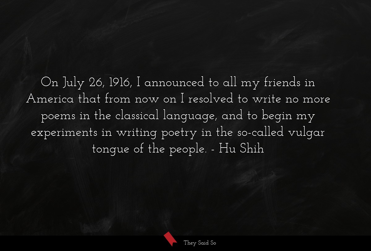 On July 26, 1916, I announced to all my friends in America that from now on I resolved to write no more poems in the classical language, and to begin my experiments in writing poetry in the so-called vulgar tongue of the people.