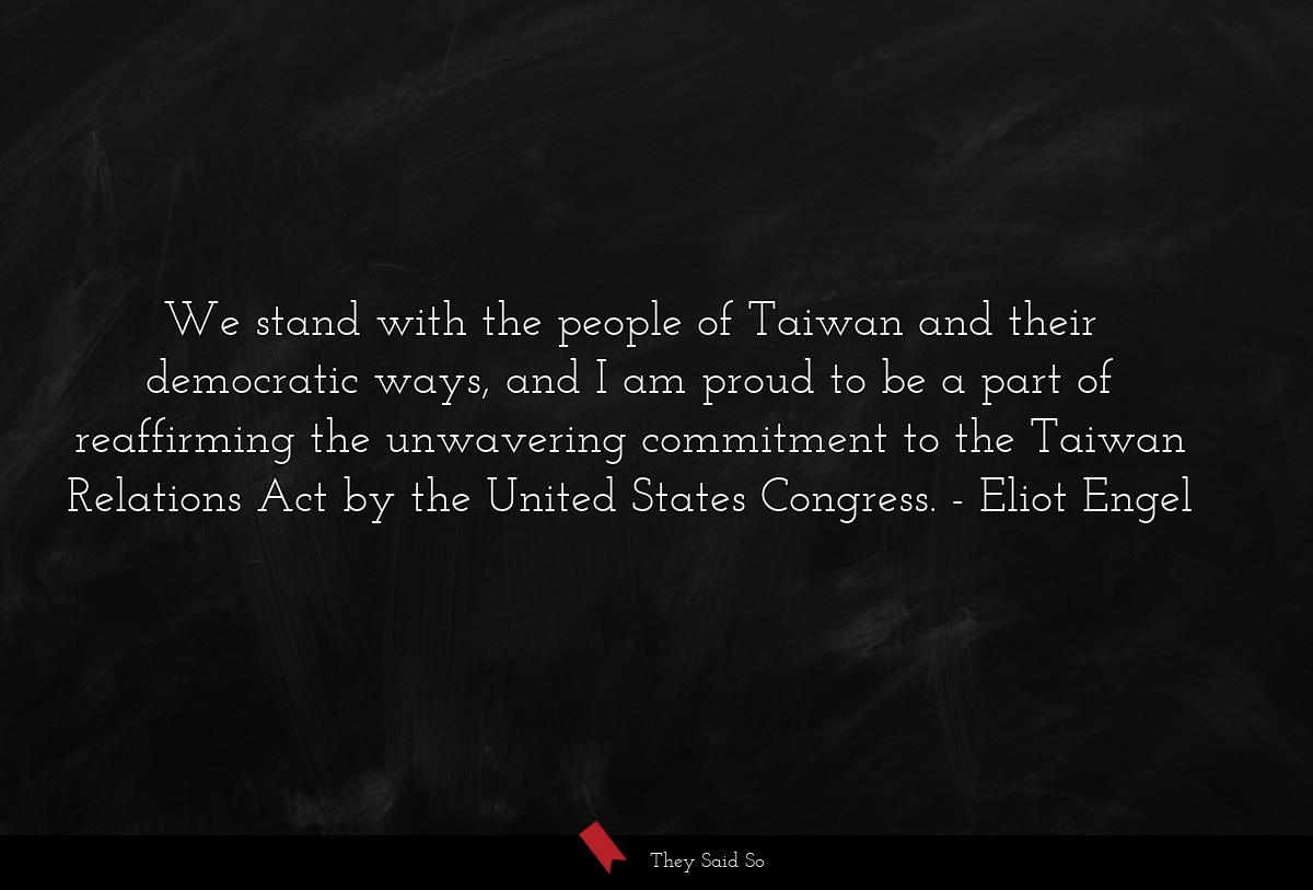 We stand with the people of Taiwan and their democratic ways, and I am proud to be a part of reaffirming the unwavering commitment to the Taiwan Relations Act by the United States Congress.