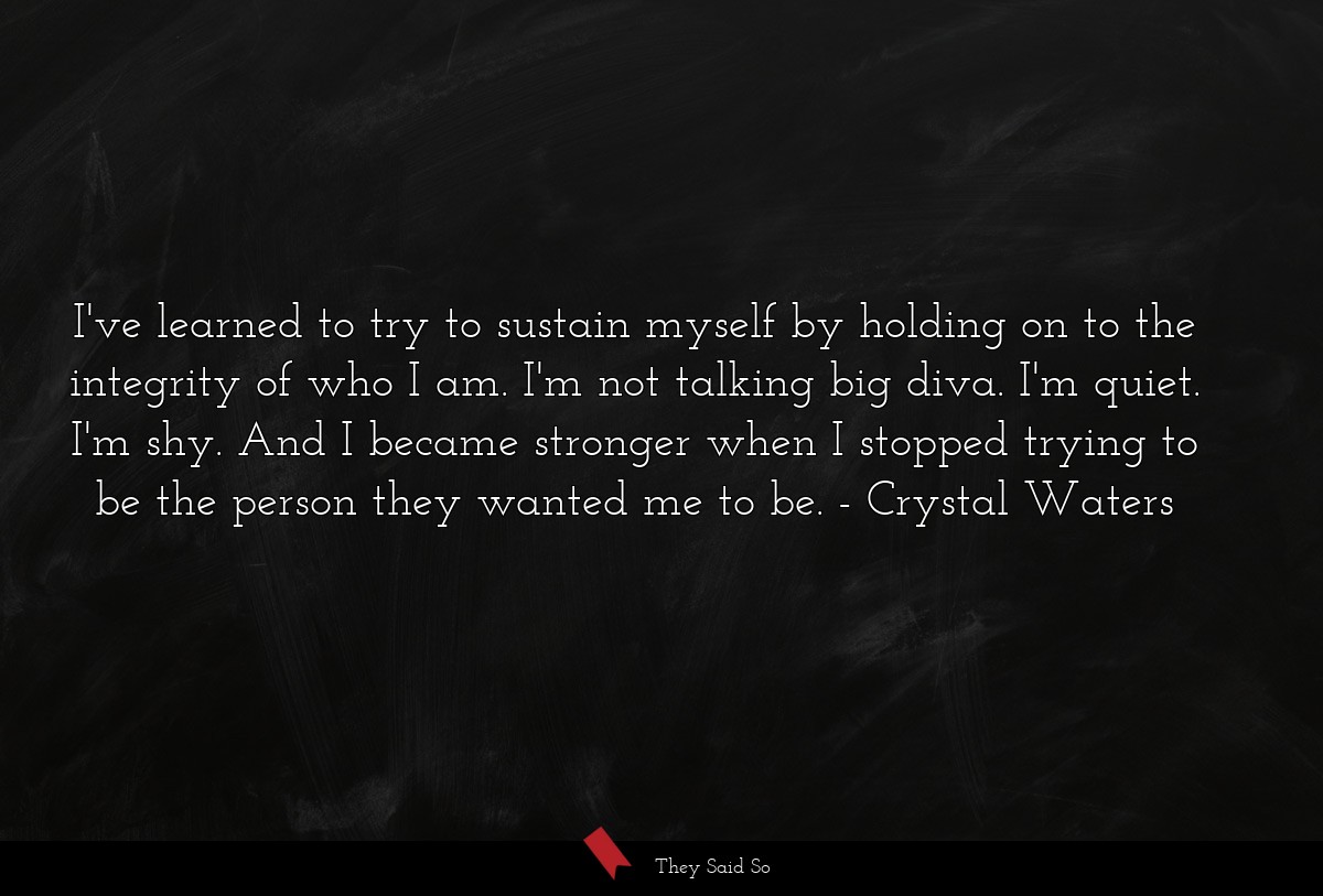 I've learned to try to sustain myself by holding on to the integrity of who I am. I'm not talking big diva. I'm quiet. I'm shy. And I became stronger when I stopped trying to be the person they wanted me to be.