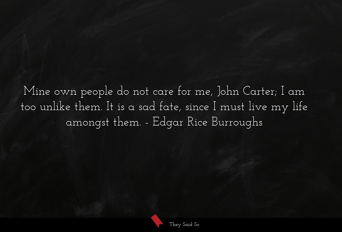 Mine own people do not care for me, John Carter; I am too unlike them. It is a sad fate, since I must live my life amongst them.