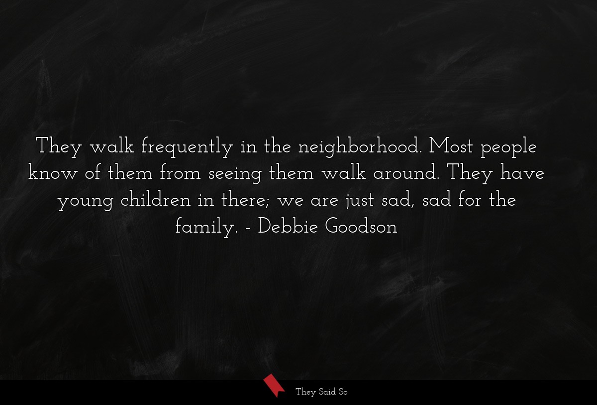 They walk frequently in the neighborhood. Most people know of them from seeing them walk around. They have young children in there; we are just sad, sad for the family.