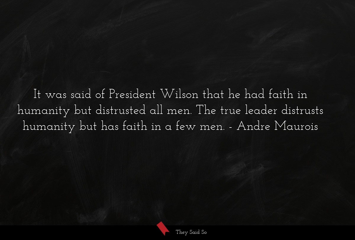 It was said of President Wilson that he had faith in humanity but distrusted all men. The true leader distrusts humanity but has faith in a few men.