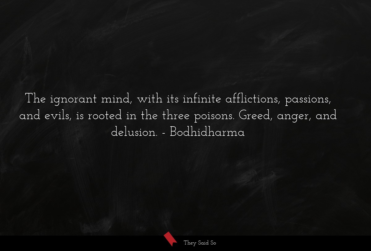 The ignorant mind, with its infinite afflictions, passions, and evils, is rooted in the three poisons. Greed, anger, and delusion.