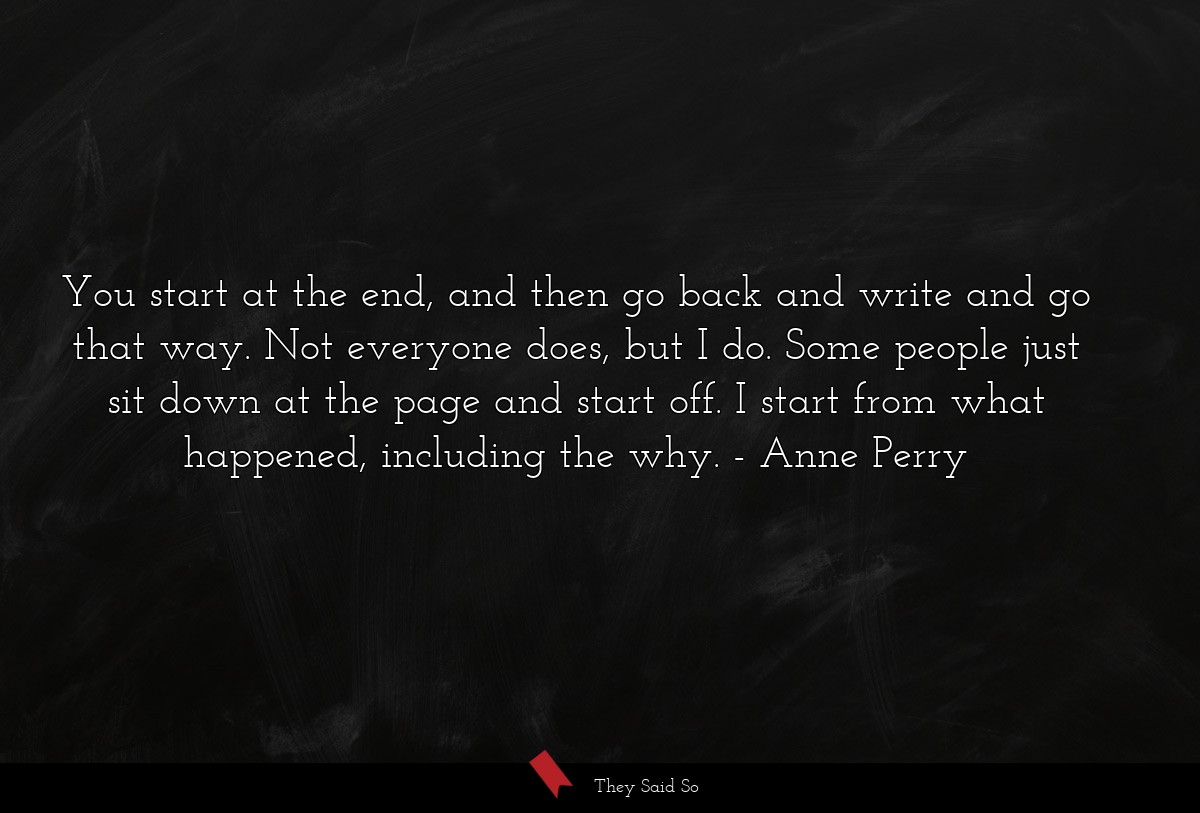 You start at the end, and then go back and write and go that way. Not everyone does, but I do. Some people just sit down at the page and start off. I start from what happened, including the why.