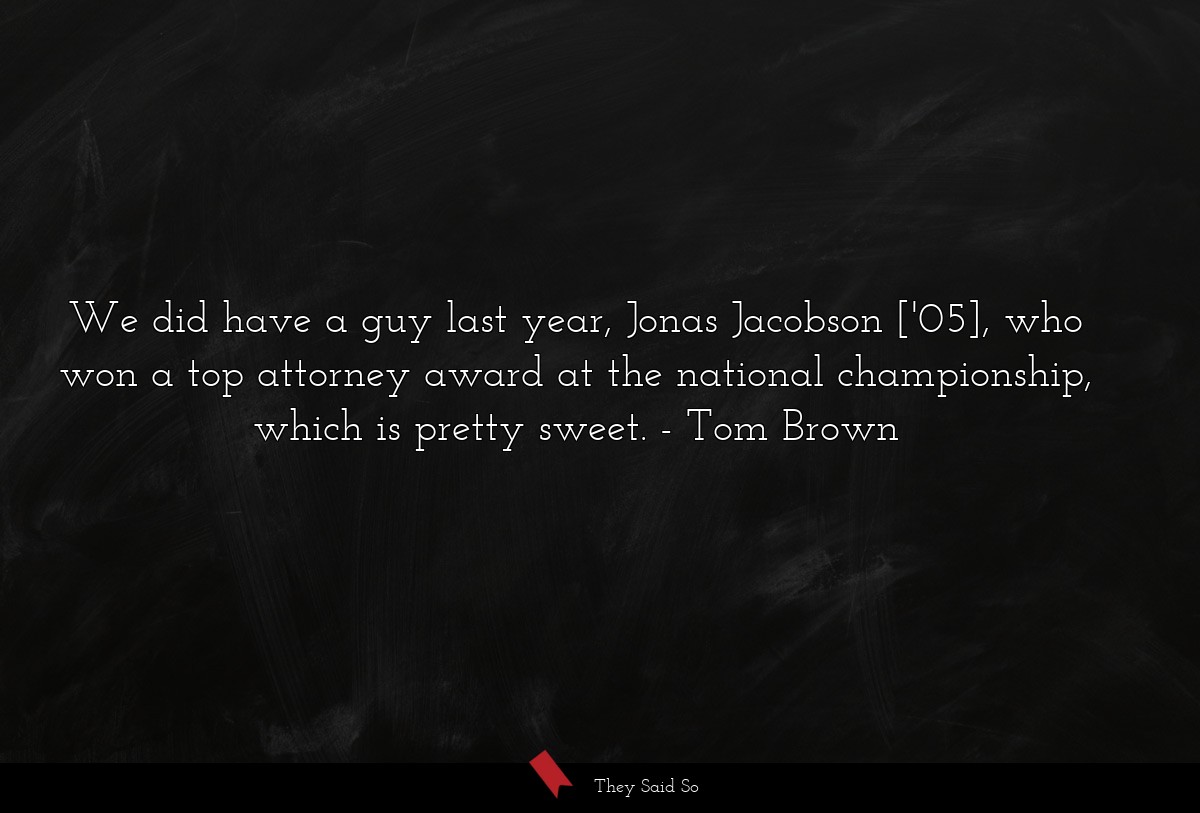 We did have a guy last year, Jonas Jacobson ['05], who won a top attorney award at the national championship, which is pretty sweet.