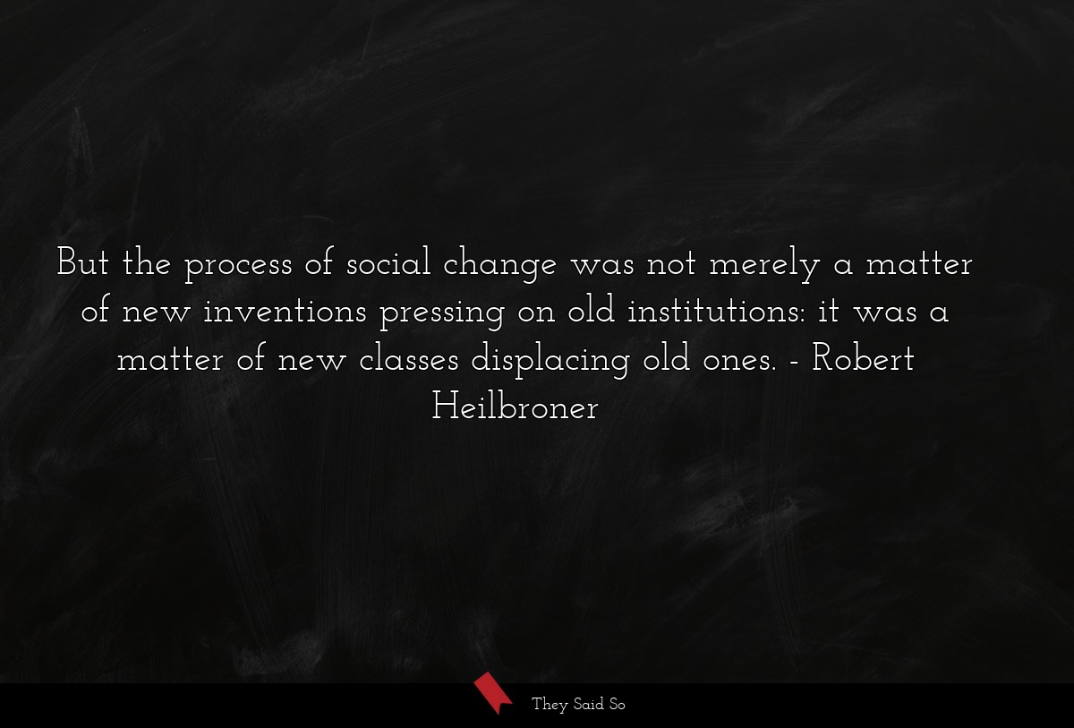 But the process of social change was not merely a matter of new inventions pressing on old institutions: it was a matter of new classes displacing old ones.