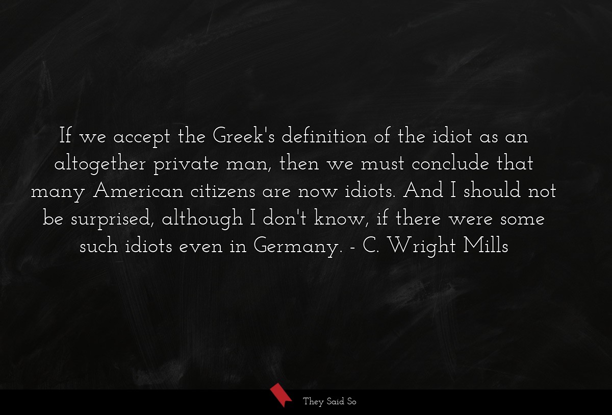 If we accept the Greek's definition of the idiot as an altogether private man, then we must conclude that many American citizens are now idiots. And I should not be surprised, although I don't know, if there were some such idiots even in Germany.