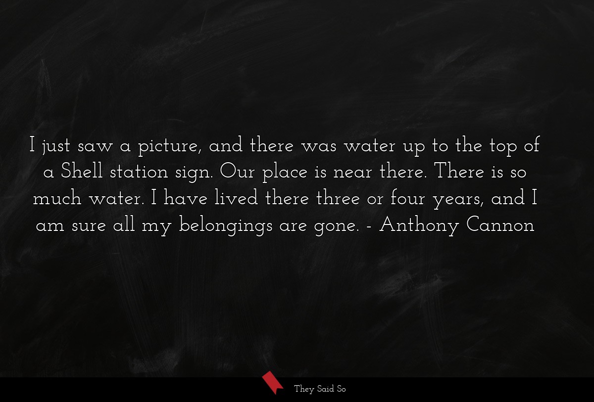 I just saw a picture, and there was water up to the top of a Shell station sign. Our place is near there. There is so much water. I have lived there three or four years, and I am sure all my belongings are gone.