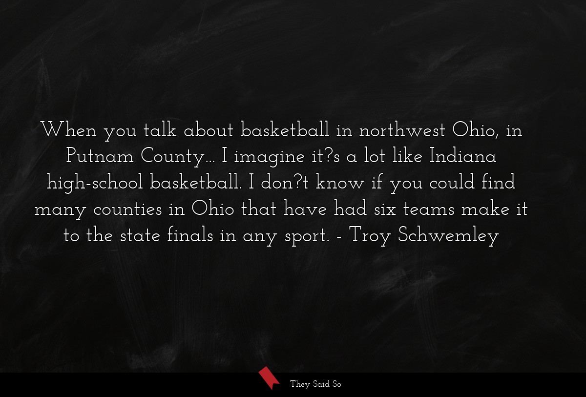 When you talk about basketball in northwest Ohio, in Putnam County... I imagine it?s a lot like Indiana high-school basketball. I don?t know if you could find many counties in Ohio that have had six teams make it to the state finals in any sport.