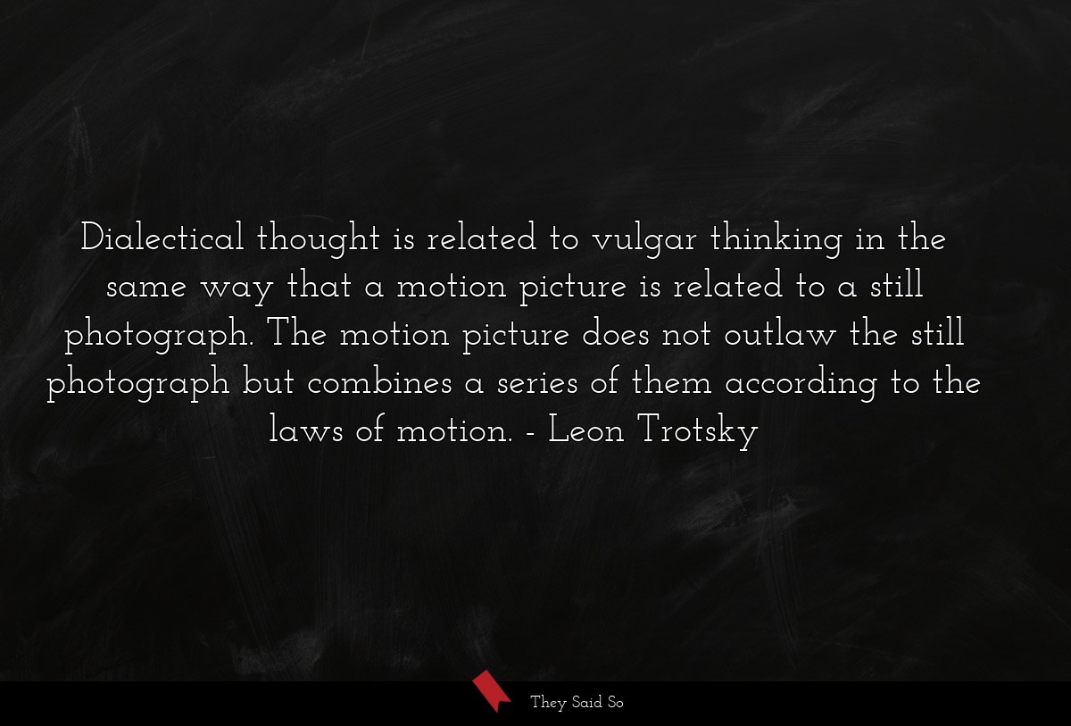Dialectical thought is related to vulgar thinking in the same way that a motion picture is related to a still photograph. The motion picture does not outlaw the still photograph but combines a series of them according to the laws of motion.