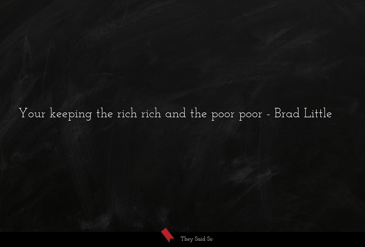 Your keeping the rich rich and the poor poor