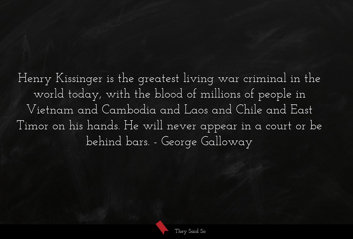 Henry Kissinger is the greatest living war criminal in the world today, with the blood of millions of people in Vietnam and Cambodia and Laos and Chile and East Timor on his hands. He will never appear in a court or be behind bars.