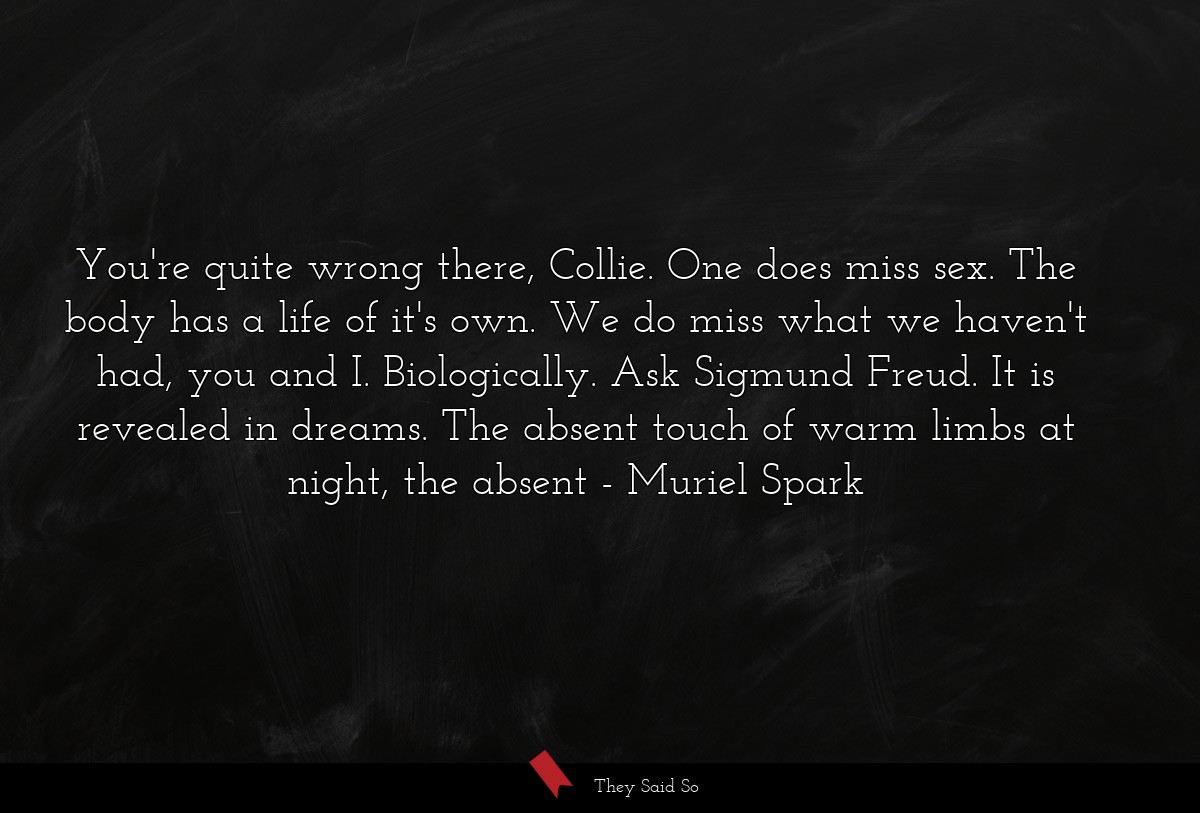 You're quite wrong there, Collie. One does miss sex. The body has a life of it's own. We do miss what we haven't had, you and I. Biologically. Ask Sigmund Freud. It is revealed in dreams. The absent touch of warm limbs at night, the absent