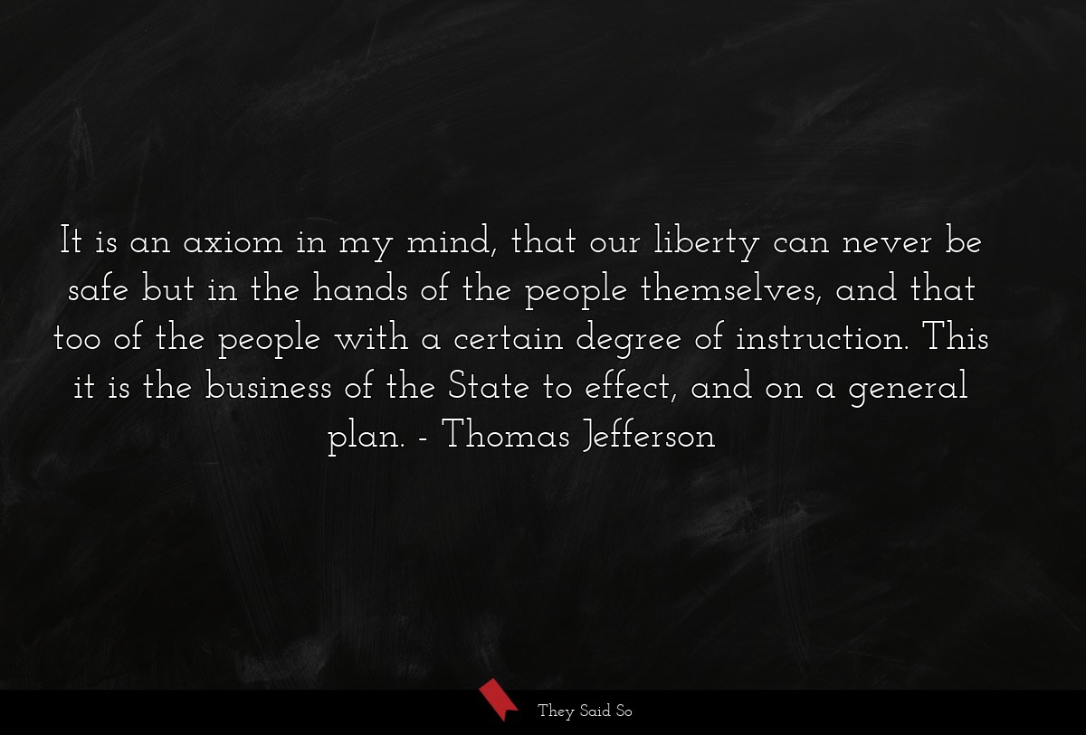 It is an axiom in my mind, that our liberty can never be safe but in the hands of the people themselves, and that too of the people with a certain degree of instruction. This it is the business of the State to effect, and on a general plan.
