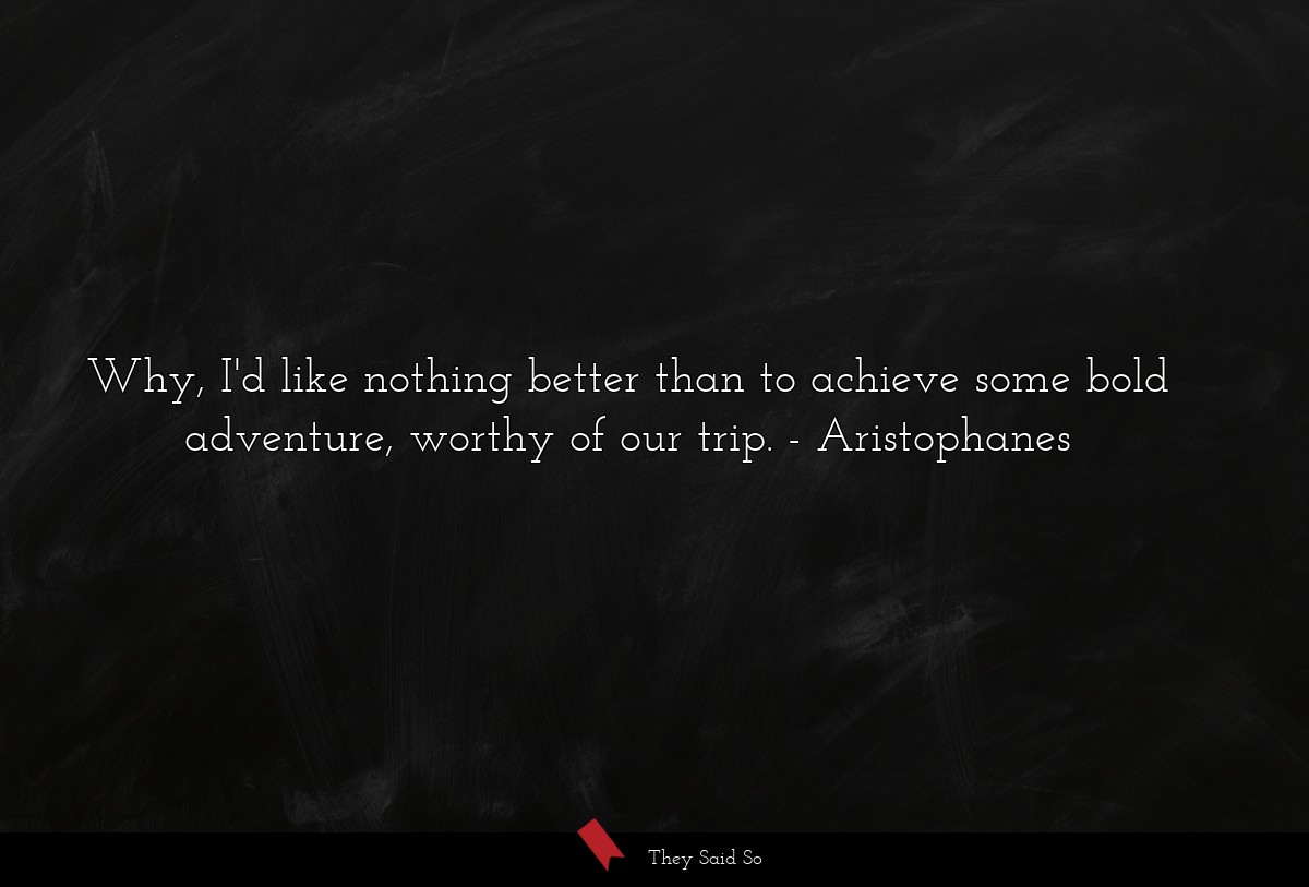 Why, I'd like nothing better than to achieve some bold adventure, worthy of our trip.