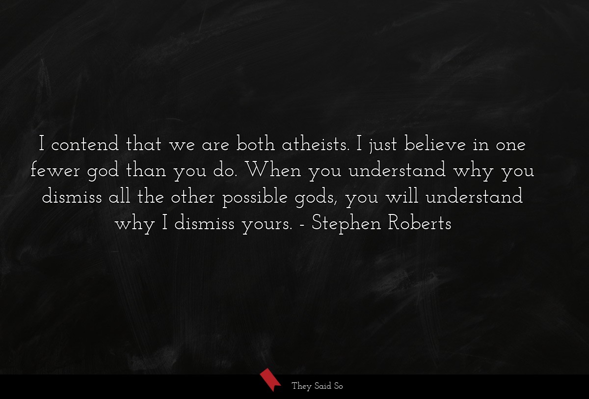 I contend that we are both atheists. I just believe in one fewer god than you do. When you understand why you dismiss all the other possible gods, you will understand why I dismiss yours.