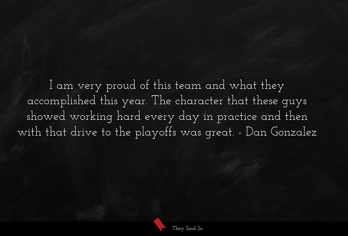 I am very proud of this team and what they accomplished this year. The character that these guys showed working hard every day in practice and then with that drive to the playoffs was great.