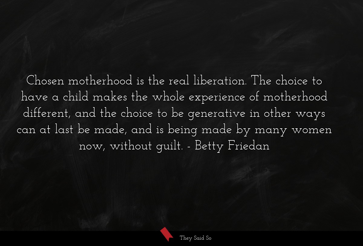 Chosen motherhood is the real liberation. The choice to have a child makes the whole experience of motherhood different, and the choice to be generative in other ways can at last be made, and is being made by many women now, without guilt.