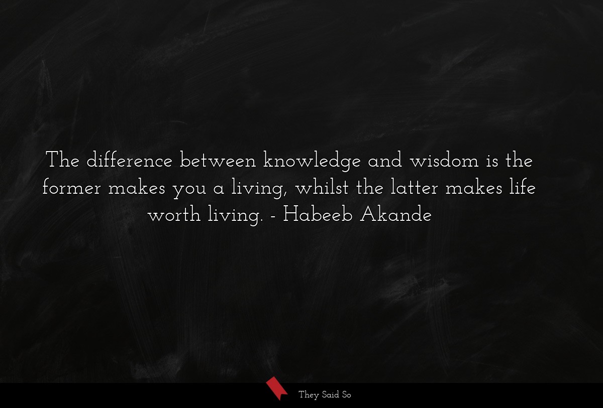 The difference between knowledge and wisdom is the former makes you a living, whilst the latter makes life worth living.
