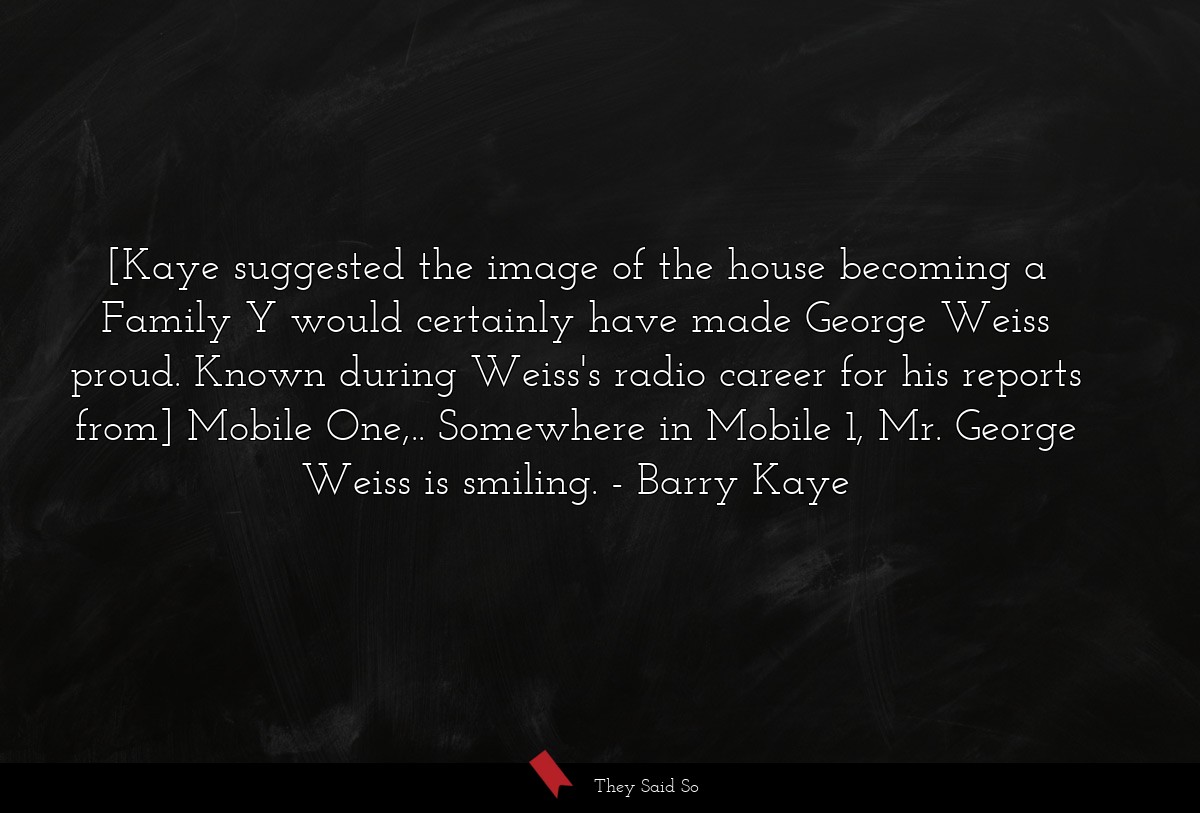 [Kaye suggested the image of the house becoming a Family Y would certainly have made George Weiss proud. Known during Weiss's radio career for his reports from] Mobile One,.. Somewhere in Mobile 1, Mr. George Weiss is smiling.
